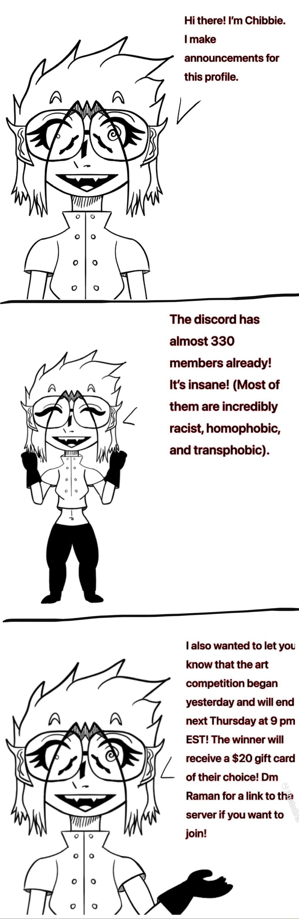 Hi there Im Chibbie make announcements for this profile The discord has almost 330 members already Its insane Most of them are incredibly racist homophobic and transphobic also wanted to let you know that the art competition began yesterday and will end next Thursday at 9 pm EST The winner will L receive a 20 gift card of their choice Dm Raman for a link to th server if you want to join