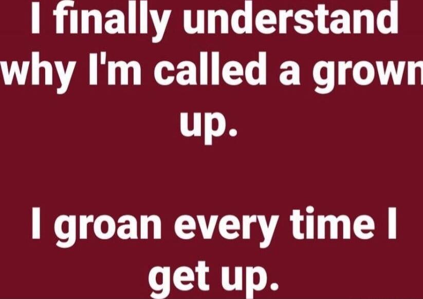 I finally understand why I'm called a grown up. I groan every time I get up.