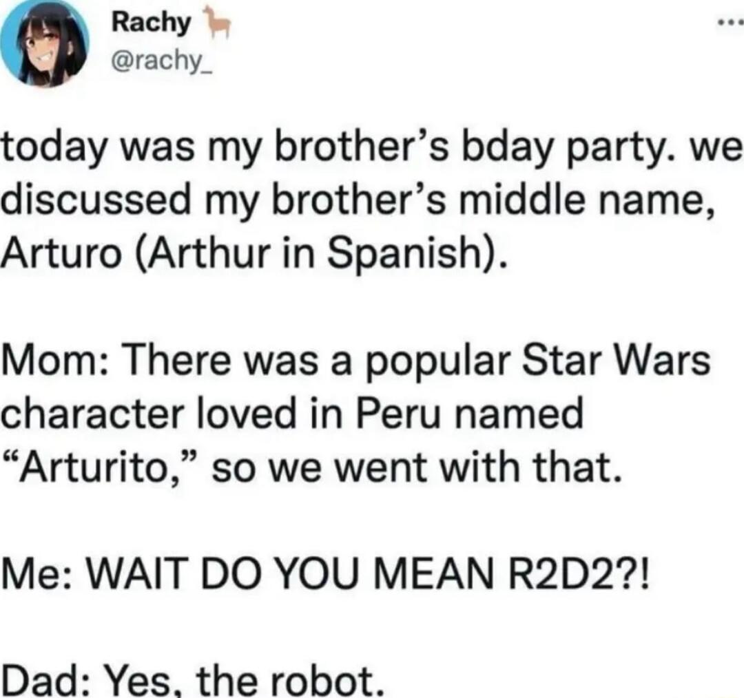 Rachy rachy_ today was my brothers bday party we discussed my brothers middle name Arturo Arthur in Spanish Mom There was a popular Star Wars character loved in Peru named Arturito so we went with that Me WAIT DO YOU MEAN R2D2 Dad Yes the robot