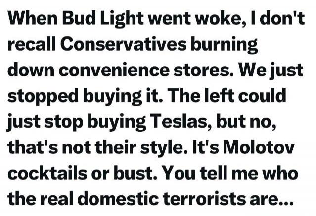 When Bud Light went woke, I don't recall Conservatives burning down convenience stores. We just stopped buying it. The left could just stop buying Teslas, but no, that's not their style. It's Molotov cocktails or bust. You tell me who the real domestic terrorists are...
