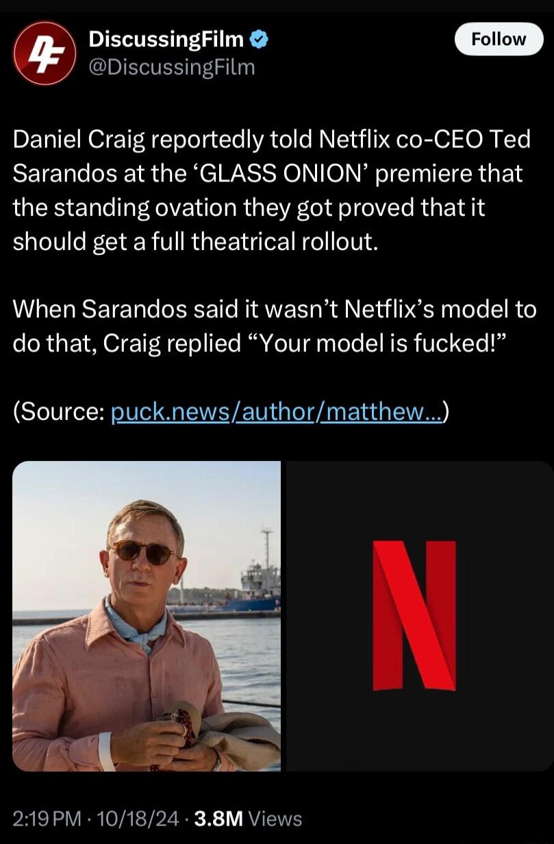 DiscussingFilm DiscussingFilm Daniel Craig reportedly told Netflix co CEO Ted Sarandos at the GLASS ONION premiere that LQEE EN e VT R G EVE I el el R E TR should get a full theatrical rollout When Sarandos said it wasnt Netflixs model to do that Craig replied Your model is fucked Source pucknewsauthormatthew PRELTLVER VRL P2 R 1 RVENE