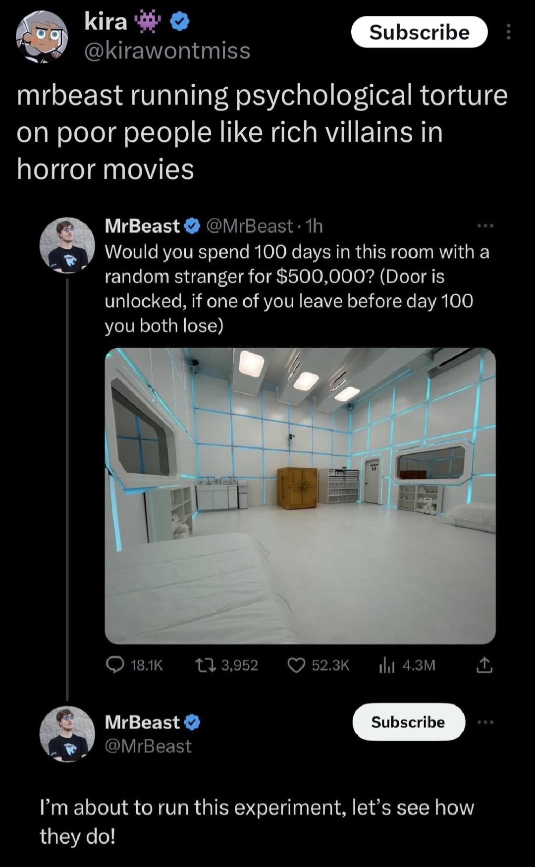 kira Lo ANINTENT I mrbeast running psychological torture on poor people like rich villains in horror movies Subs be MrBeast VrBeast 1h Would you spend 100 days in this room with a random stranger for 500000 Door is unlocked if one of you leave before day 100 you both lose Q 181K 133952 Q523K 4l 43M A EEE Im about to run this experiment lets see how they do