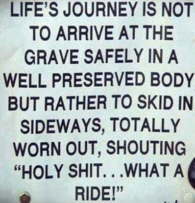 LIFE'S JOURNEY IS NOT TO ARRIVE AT THE GRAVE SAFELY IN A WELL PRESERVED BODY BUT RATHER TO SKID IN SIDEWAYS, TOTALLY WORN OUT, SHOUTING 