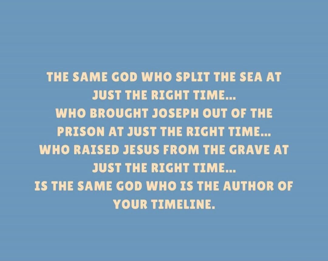 THE SAME GOD WHO SPLIT THE SEA AT JUST THE RIGHT TIME... WHO BROUGHT JOSEPH OUT OF THE PRISON AT JUST THE RIGHT TIME... WHO RAISED JESUS FROM THE GRAVE AT JUST THE RIGHT TIME... IS THE SAME GOD WHO IS THE AUTHOR OF YOUR TIMELINE.
