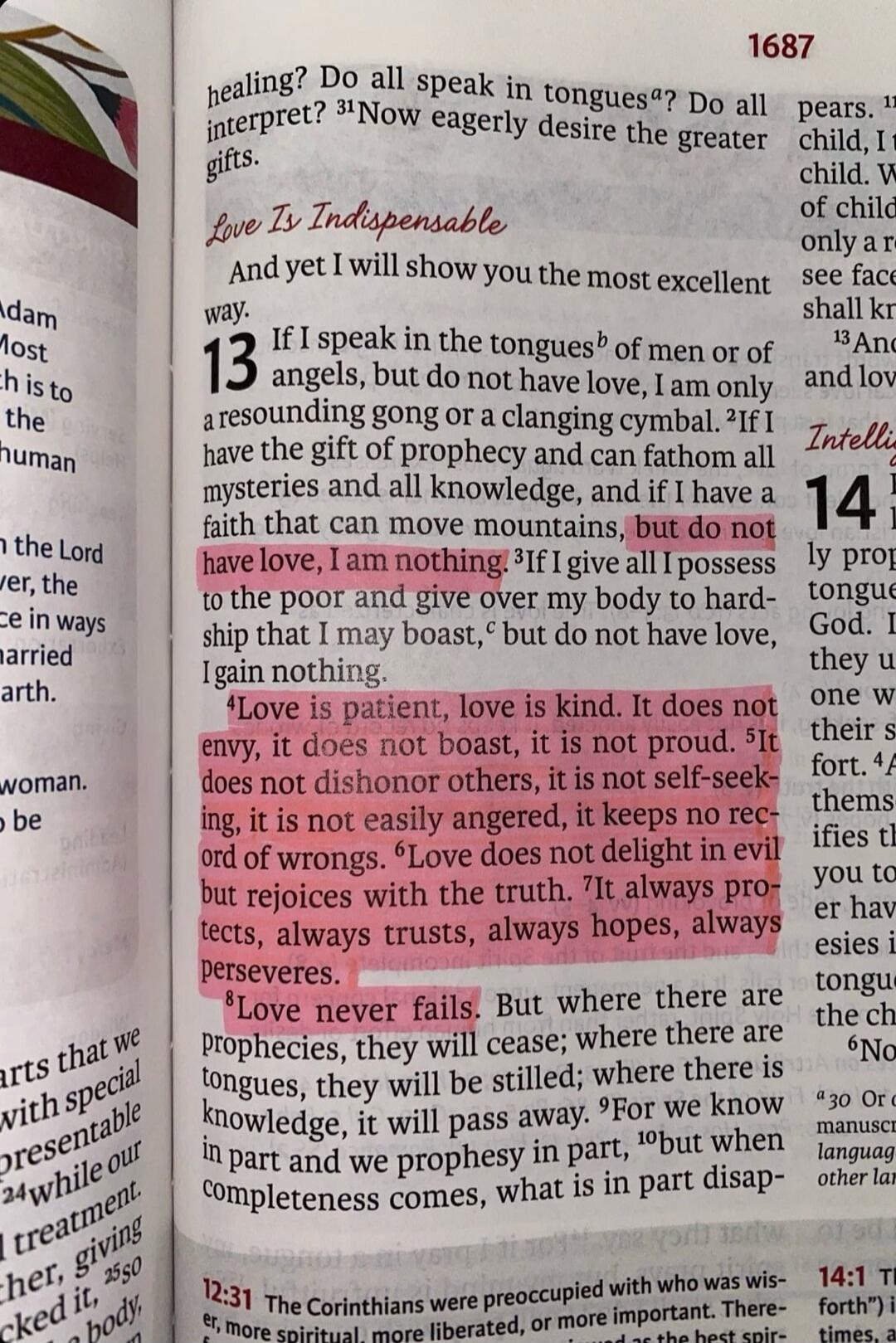 Love Is Indispensable. If I speak in the tongues of men or of angels, but do not have love, I am only a resounding gong or a clanging cymbal. If I have the gift of prophecy and can fathom all mysteries and all knowledge, and if I have a faith that can move mountains, but do not have love, I am nothing. Love is patient, love is kind. It does not env