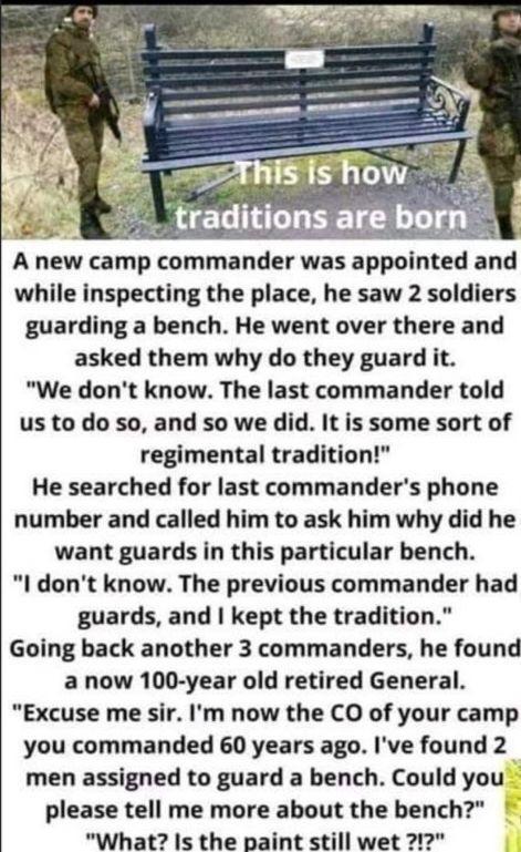 8T ow v traditions are born A new camp commander was appointed and while inspecting the place he saw 2 soldiers guarding a bench He went over there and asked them why do they guard it We dont know The last commander told us to do so and so we did It is some sort of regimental tradition He searched for last commanders phone number and called him to ask him why did he want guards in this particular 