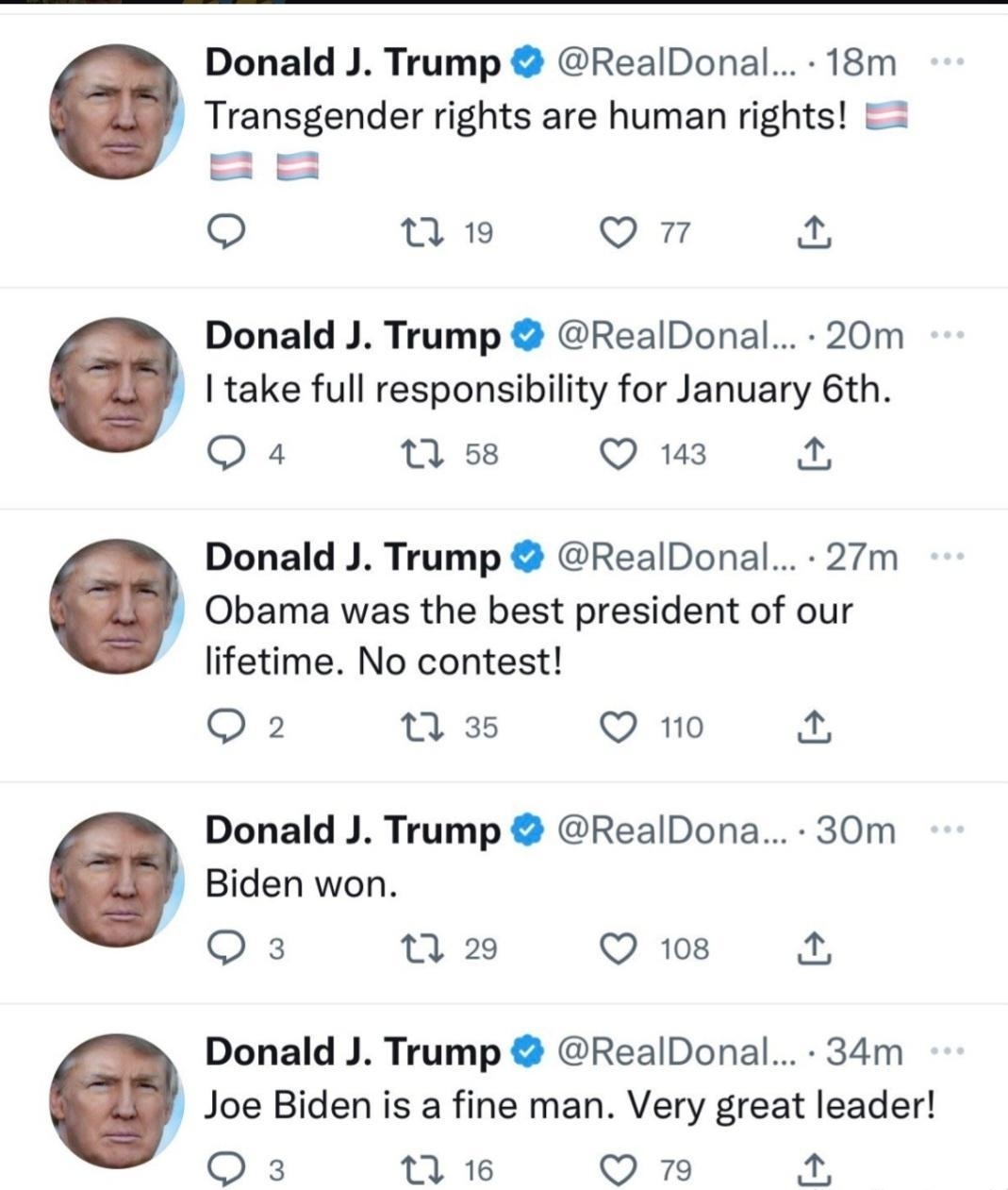 Donald J Trump RealDonal 18m Transgender rights are human rights 2 o fRt o a2 Donald J Trump RealDonal 20m I take full responsibility for January 6th Q4 v Qus 4 Donald J Trump RealDonal 27m Obama was the best president of our lifetime No contest Q2 35 Q 1o Donald J Trump RealDona 30m Biden won Qs T2 Q 108 KA Donald J Trump RealDonal 34m Joe Biden is a fine man Very great leader Qs we On 4