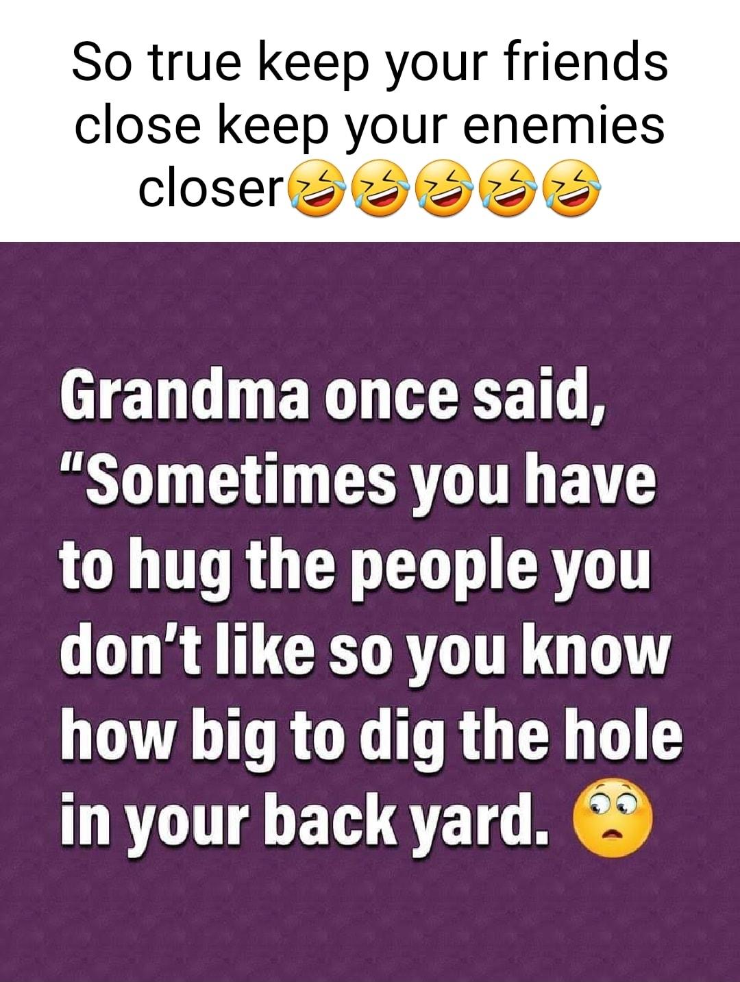 So true keep your friends close keep your enemies closer HENG N ET T Sometimes you have ORGO L CRTGT dont like so you know how big to dig the hole in your back yard 3