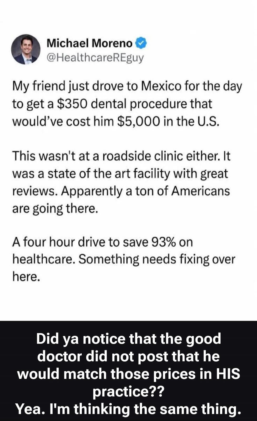 Michael Moreno @HealthcareREguy My friend just drove to Mexico for the day to get a $350 dental procedure that would've cost him $5,000 in the U.S. This wasn't at a roadside clinic either. It was a state of the art facility with great reviews. Apparently a ton of Americans are going there. A four hour drive to save 93% on healthcare. Something need