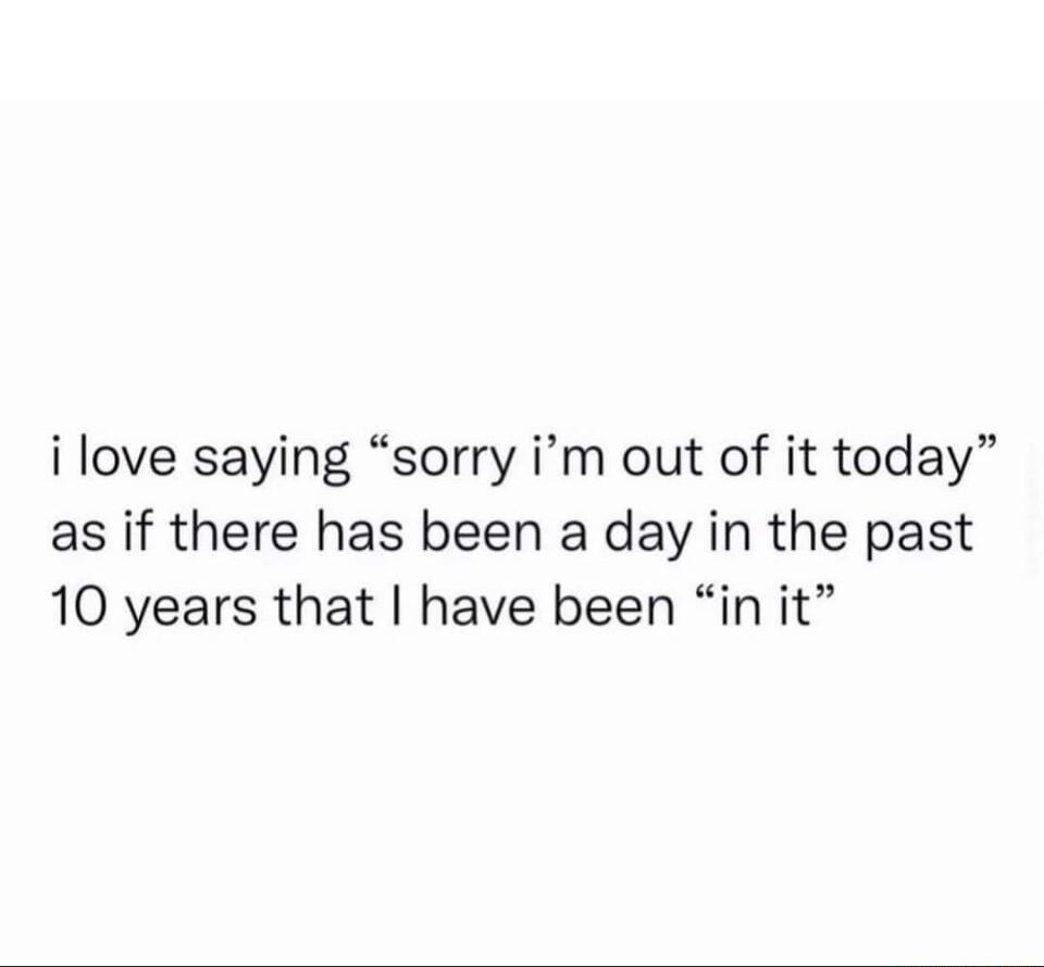 i love saying sorry im out of it today as if there has been a day in the past 10 years that have been in it