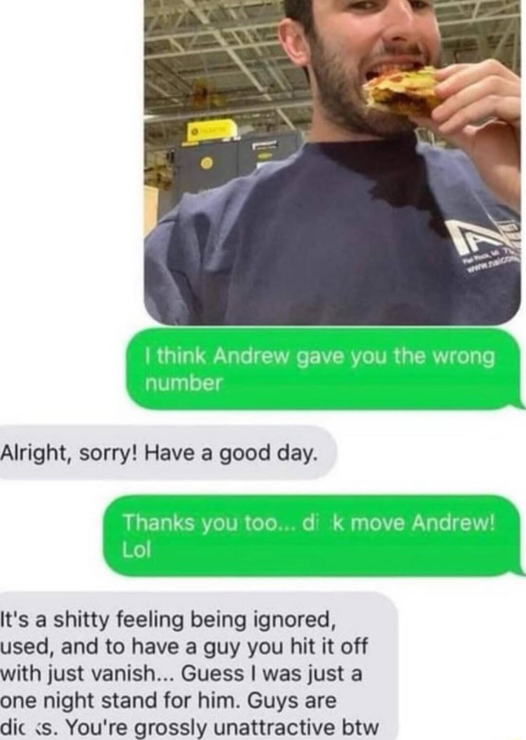 Alright sorry Have a good day Its a shitty feeling being ignored used and to have a guy you hit it off with just vanish Guess was just a one night stand for him Guys are dic s Youre grossly unattractive btw