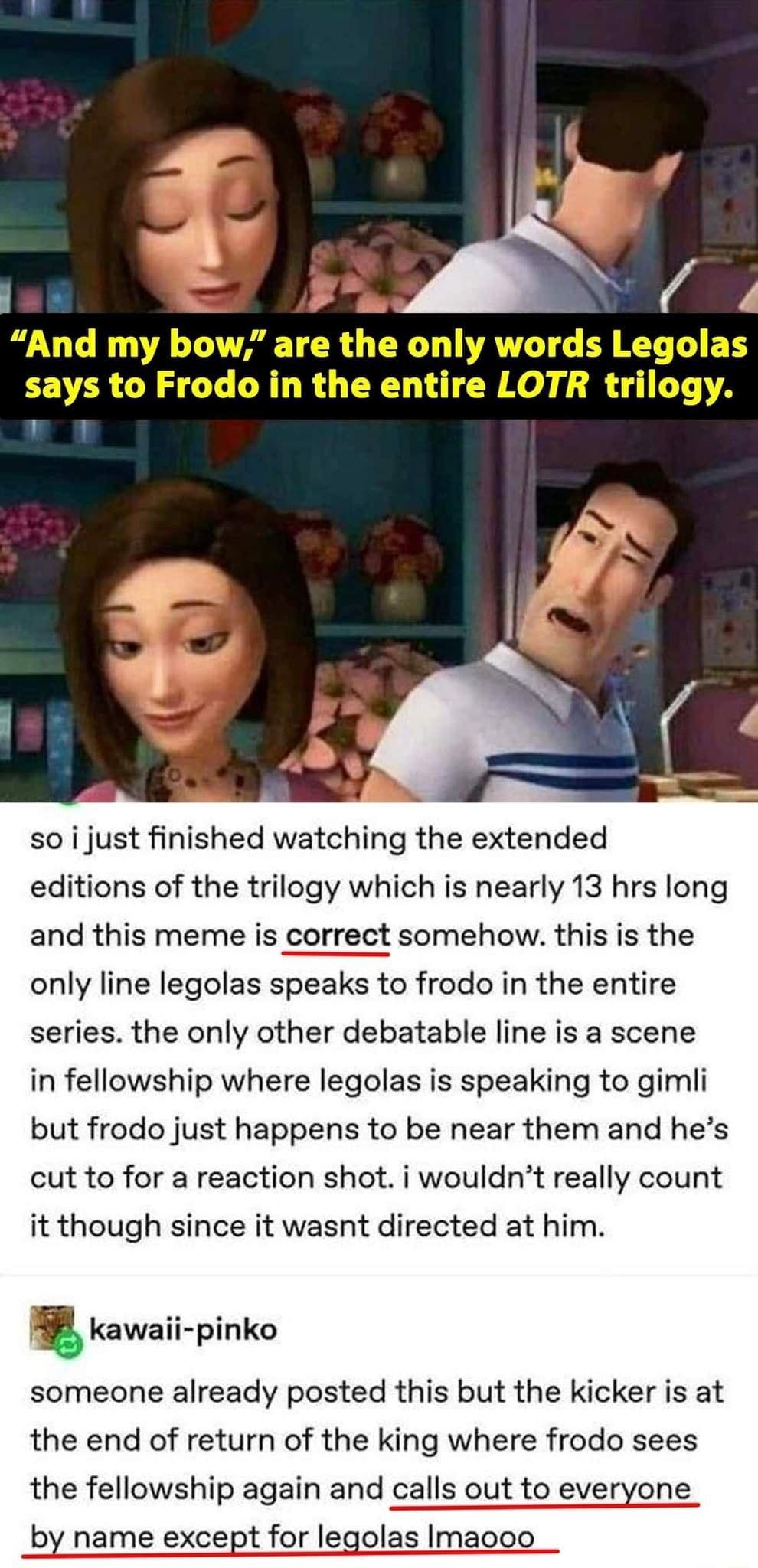 so i just finished watching the extended editions of the trilogy which is nearly 13 hrs long and this meme is correct somehow this is the only line legolas speaks to frodo in the entire series the only other debatable line is a scene in fellowship where legolas is speaking to gimli but frodo just happens to be near them and hes cut to for a reaction shot i wouldnt really count it though since it w