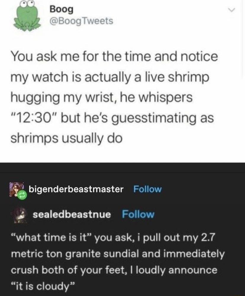 eweirdwideweb F Boog You ask me for the time and notice my watch is actually a live shrimp hugging my wrist he whispers 1230 but hes guesstimating as shrimps usually do Y bigenderbeastmaster F 19 sealedbeastnue Follow what time is it you ask i pull out my 27 metric ton granite sundial and immediately crush both of your feet loudly announce it is cloudy