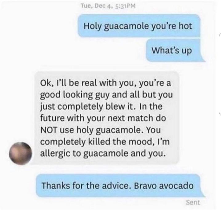 Ok Ill be real with you youre a good looking guy and all but you just completely blew it In the future with your next match do NOT use holy guacamole You completely killed the mood Im allergic to guacamole and you