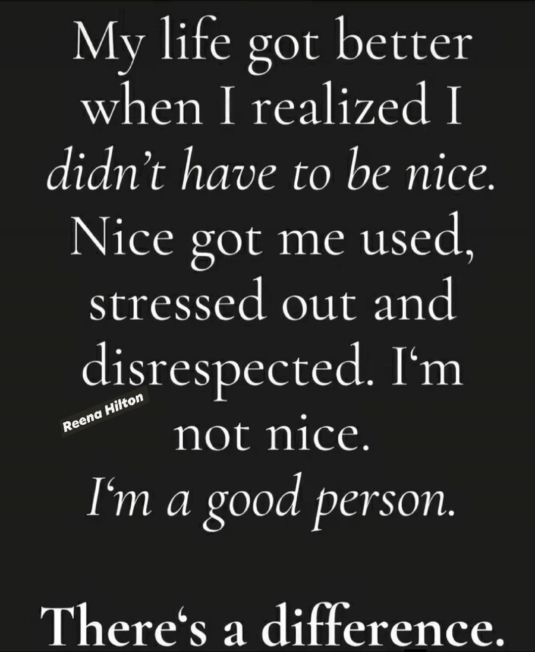 My life got better when I realized I didn't have to be nice. Nice got me used, stressed out and disrespected. I'm not nice. I'm a good person. There's a difference.