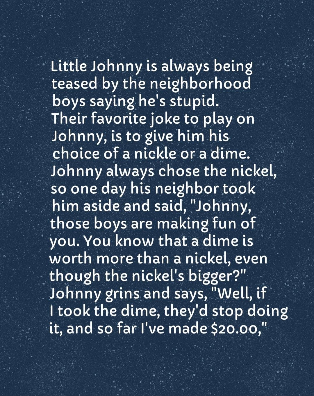 Little Johnny is always being teased by the neighborhood boys saying hes stupid Their favorite joke to play on Ble Vo ToVARER Ao X TAVIH THG o M TR choice of a nickle or a dime Johnny always chose the nickel so one day his neighbor took B 011 T 06 LRTo o IR He I ol o 1 YRS those boys are making fun of you You know that a dimeis worth more than a nickel even though the nickels btgger Johnny grins a