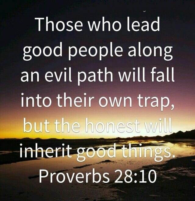 Those who lead good people along an evil path will fall into their own trap, but the honest will inherit good things. Proverbs 28:10