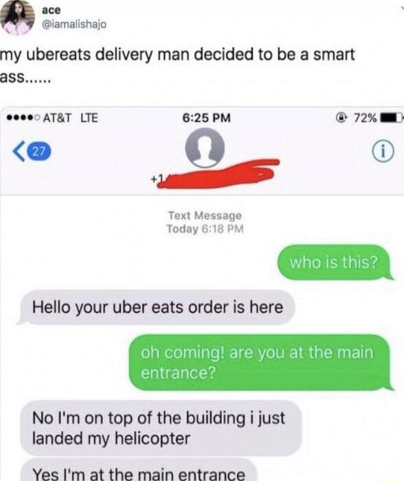my ubereats delivery man decided to be a smart ass......

Text Message
Today 6:18 PM

who is this?
Hello your uber eats order is here
oh coming! are you at the main entrance?
No I'm on top of the building i just landed my helicopter
Yes I'm at the main entrance