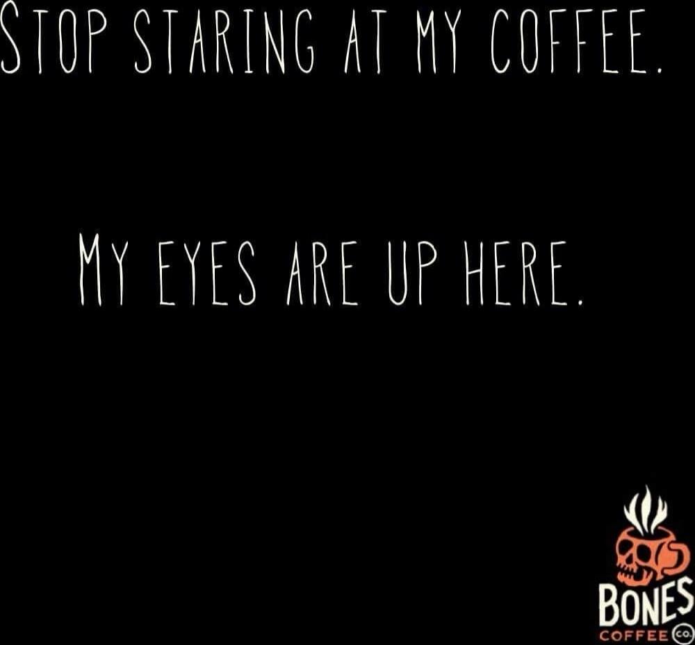 STOP STARING AT MY COFFEE. MY EYES ARE UP HERE.