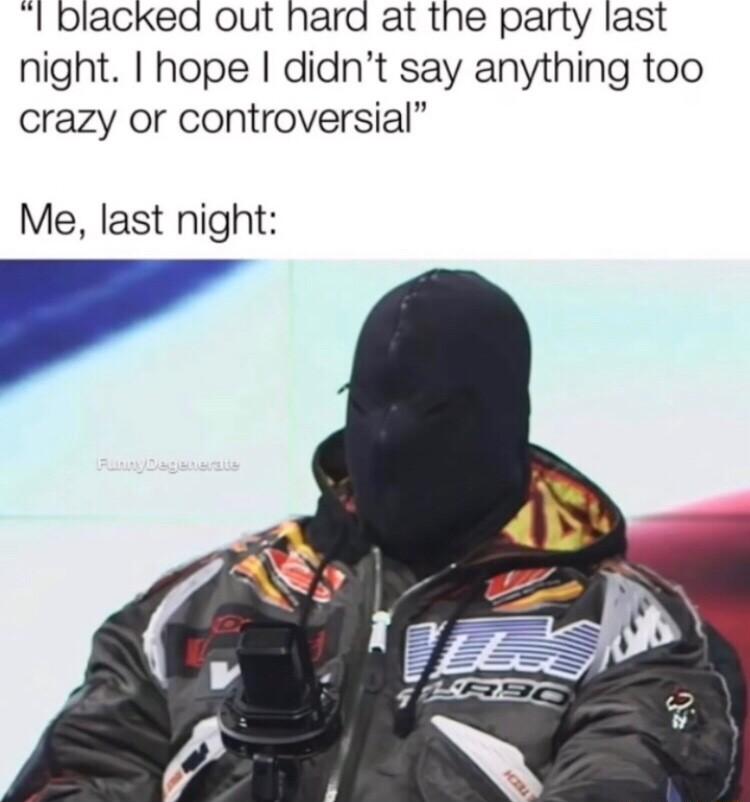 I blacked out hard at the party last night hope didnt say anything too crazy or controversial Me last night
