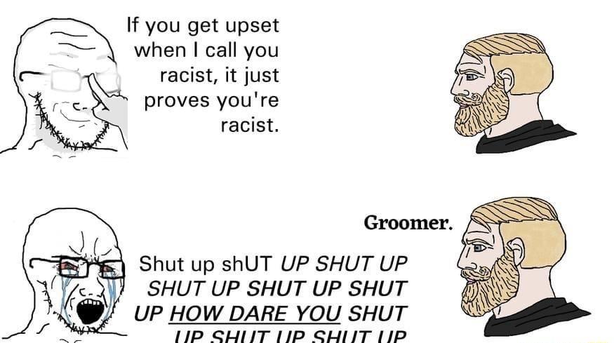 If you get upset when call you racist it just proves youre racist Shut up shUT UP SHUT UP SHUT UP SHUT UP SHUT UP HOW DARE YOU SHUT 1P ST 112 SHIIT 11D