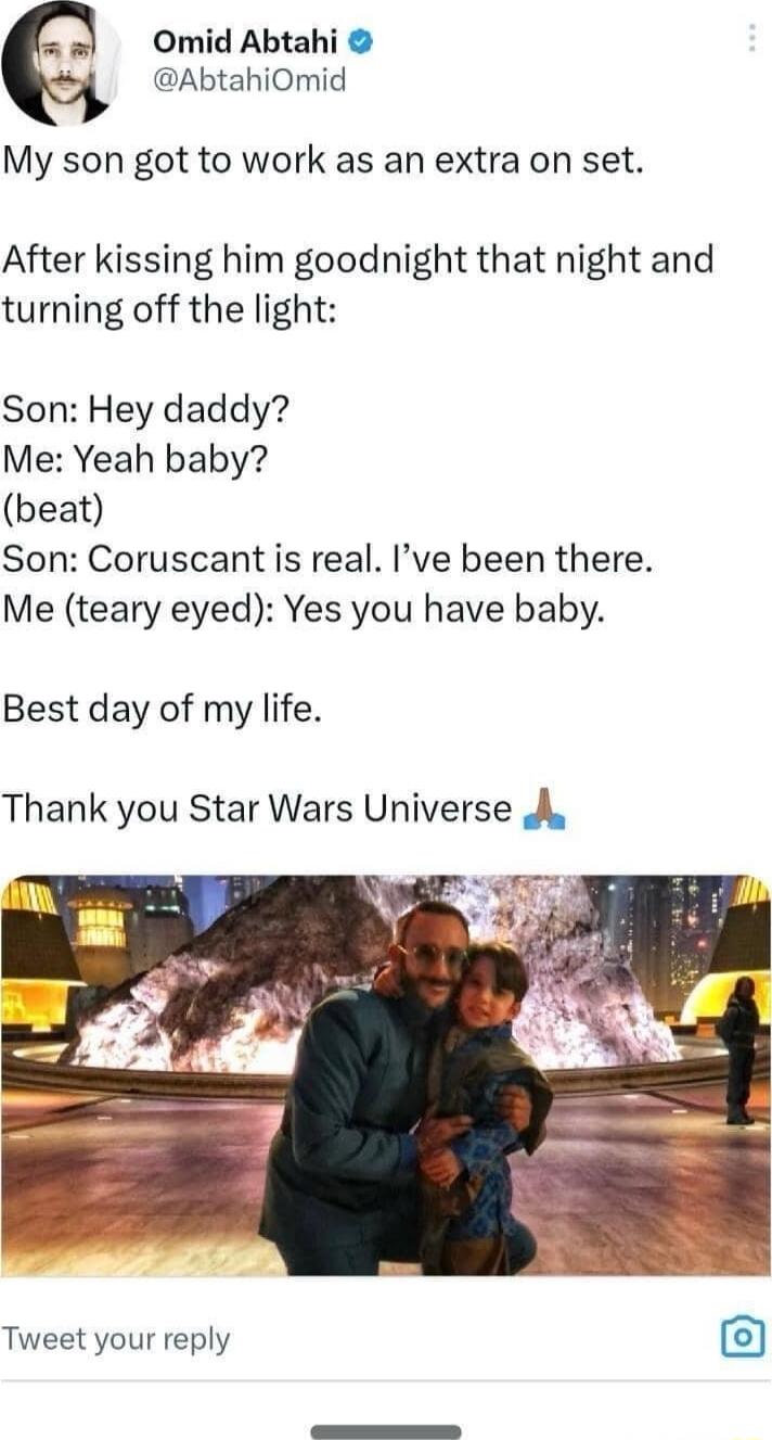 Omid Abtahi AbtahiOmid My son got to work as an extra on set After kissing him goodnight that night and turning off the light Son Hey daddy Me Yeah baby beat Son Coruscant is real Ive been there Me teary eyed Yes you have baby Best day of my life Thank you Star Wars Universe A Tweet your reply