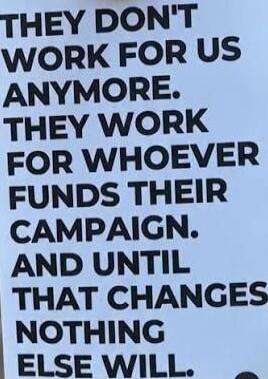 THEY DON'T WORK FOR US ANYMORE. THEY WORK FOR WHOEVER FUNDS THEIR CAMPAIGN. AND UNTIL THAT CHANGES NOTHING ELSE WILL.