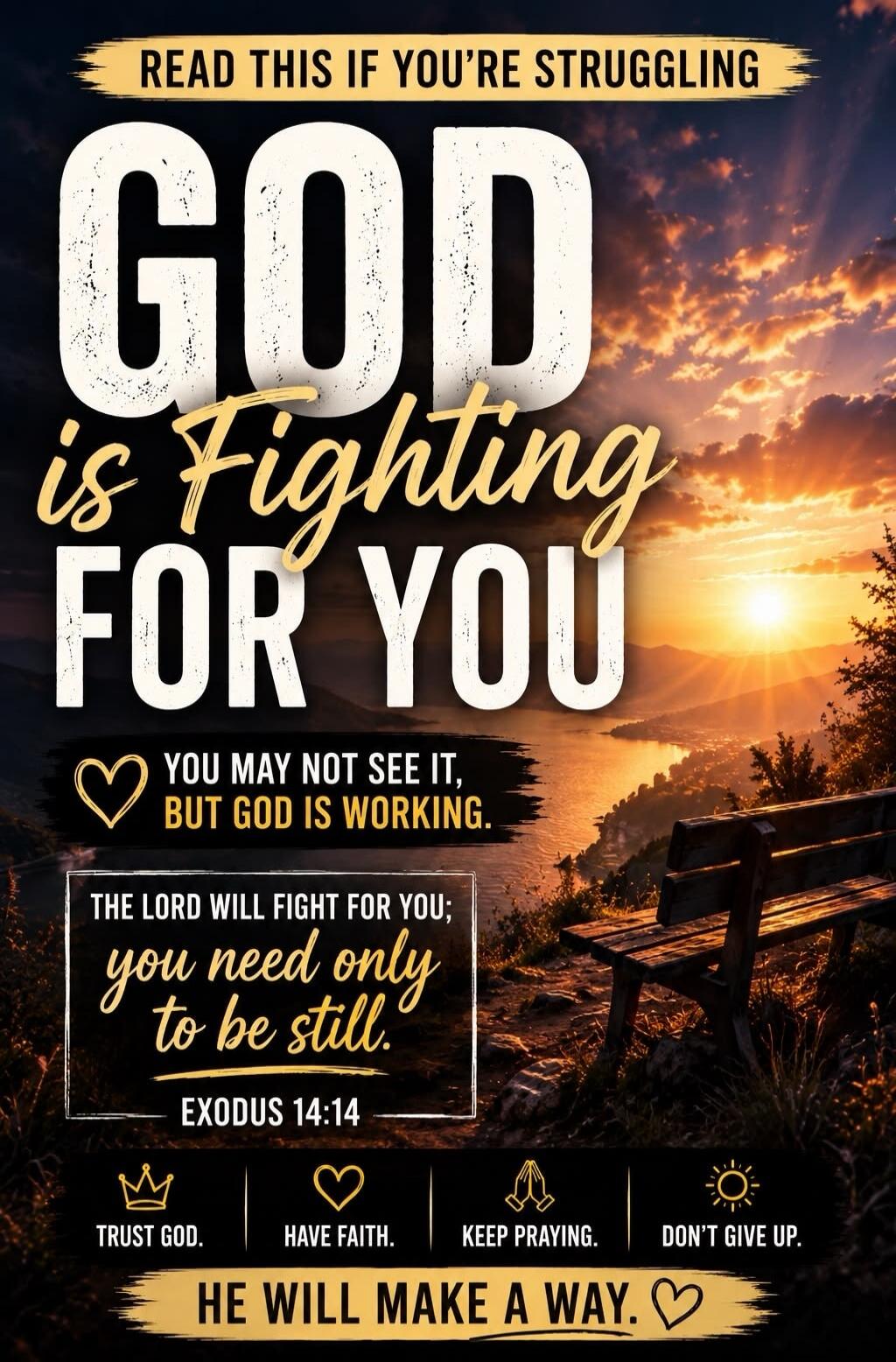 READ THIS IF YOU'RE STRUGGLING. GOD is Fighting FOR YOU. YOU MAY NOT SEE IT, BUT GOD IS WORKING. THE LORD WILL FIGHT FOR YOU; you need only to be still. EXODUS 14:14. TRUST GOD. HAVE FAITH. KEEP PRAYING. DON'T GIVE UP. HE WILL MAKE A WAY.