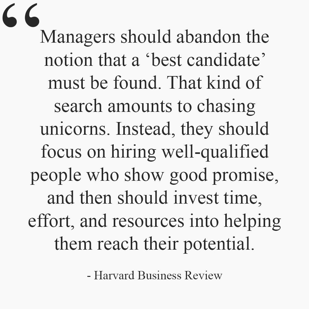 44 Managers should abandon the notion that a best candidate must be found That kind of search amounts to chasing unicorns Instead they should focus on hiring well qualified people who show good promise and then should invest time effort and resources into helping them reach their potential Harvard Business Review
