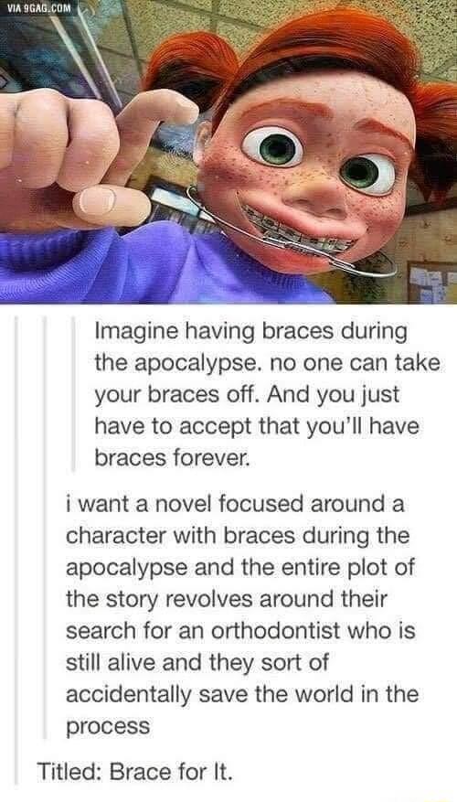 Imagine having braces during the apocalypse no one can take your braces off And you just have to accept that youll have braces forever i want a novel focused around a character with braces during the apocalypse and the entire plot of the story revolves around their search for an orthodontist who is still alive and they sort of accidentally save the world in the process Titled Brace for It