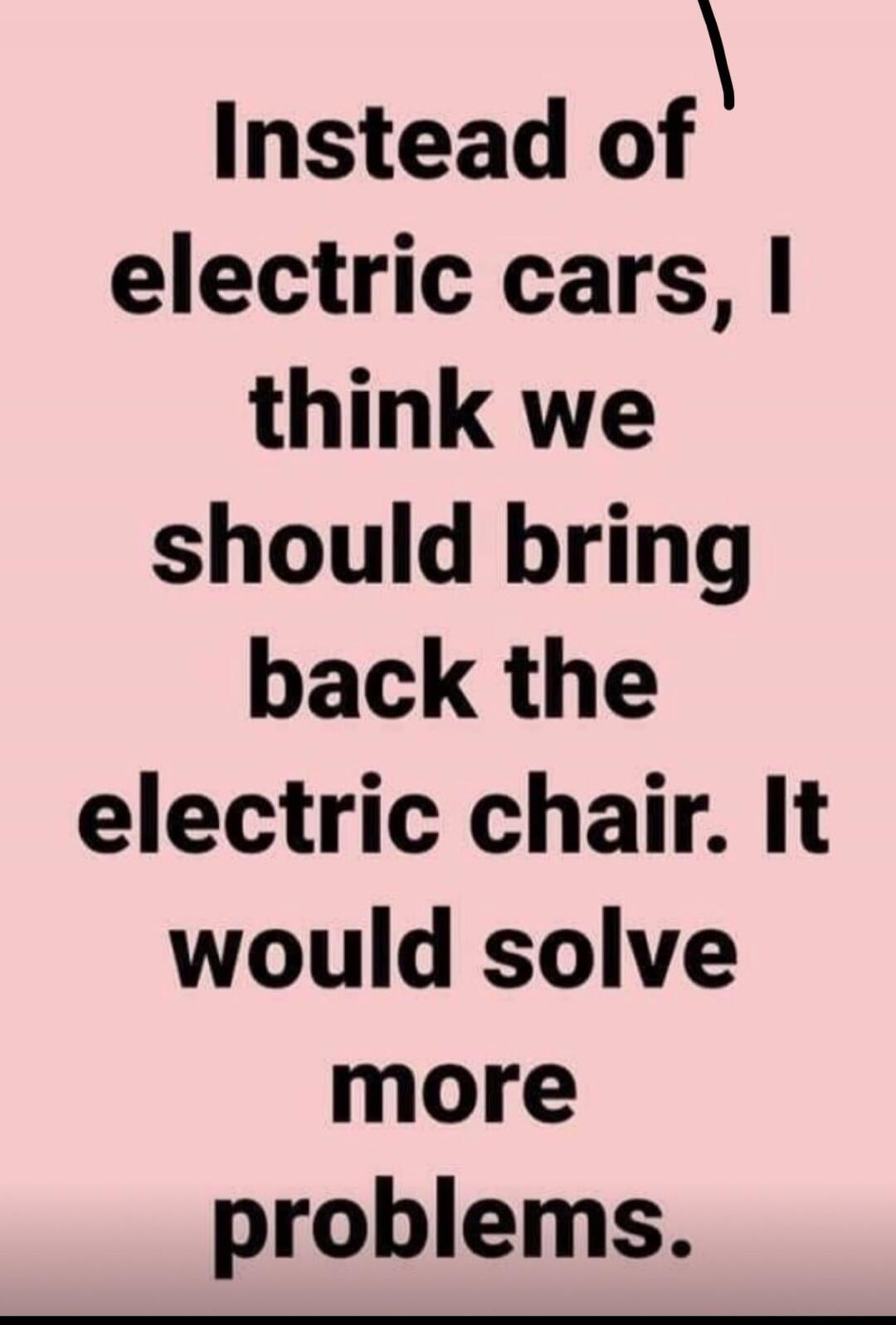 Instead of electric cars, I think we should bring back the electric chair. It would solve more problems.