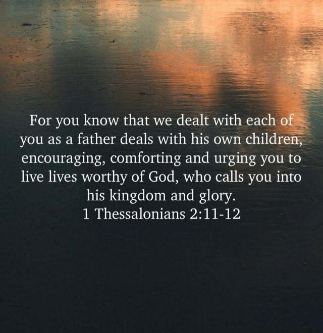 For you know that we dealt with each of you as a father deals with his own children, encouraging, comforting and urging you to live lives worthy of God, who calls you into his kingdom and glory. 1 Thessalonians 2:11-12