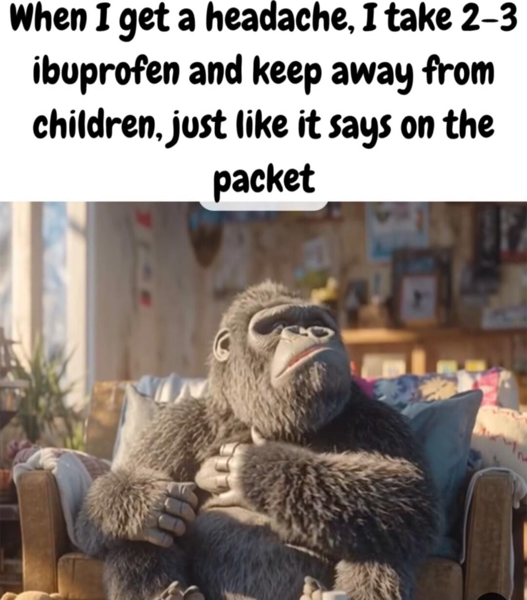 When I get a headache, I take 2-3 ibuprofen and keep away from children, just like it says on the packet