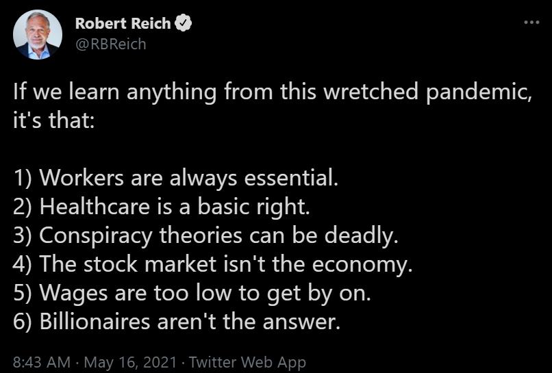 Robert Reich 3 e If we learn anything from this wretched pandemic its that 1 Workers are always essential 2 Healthcare is a basic right E Kl N ol To VA a Ty IR oo W oW ETe YA 4 The stock market isnt the economy DY RWEISSSETCR e Te R 1WA oo l oVl N 6 Billionaires arent the answer 843 AM May 16 2021 Twitter Web App