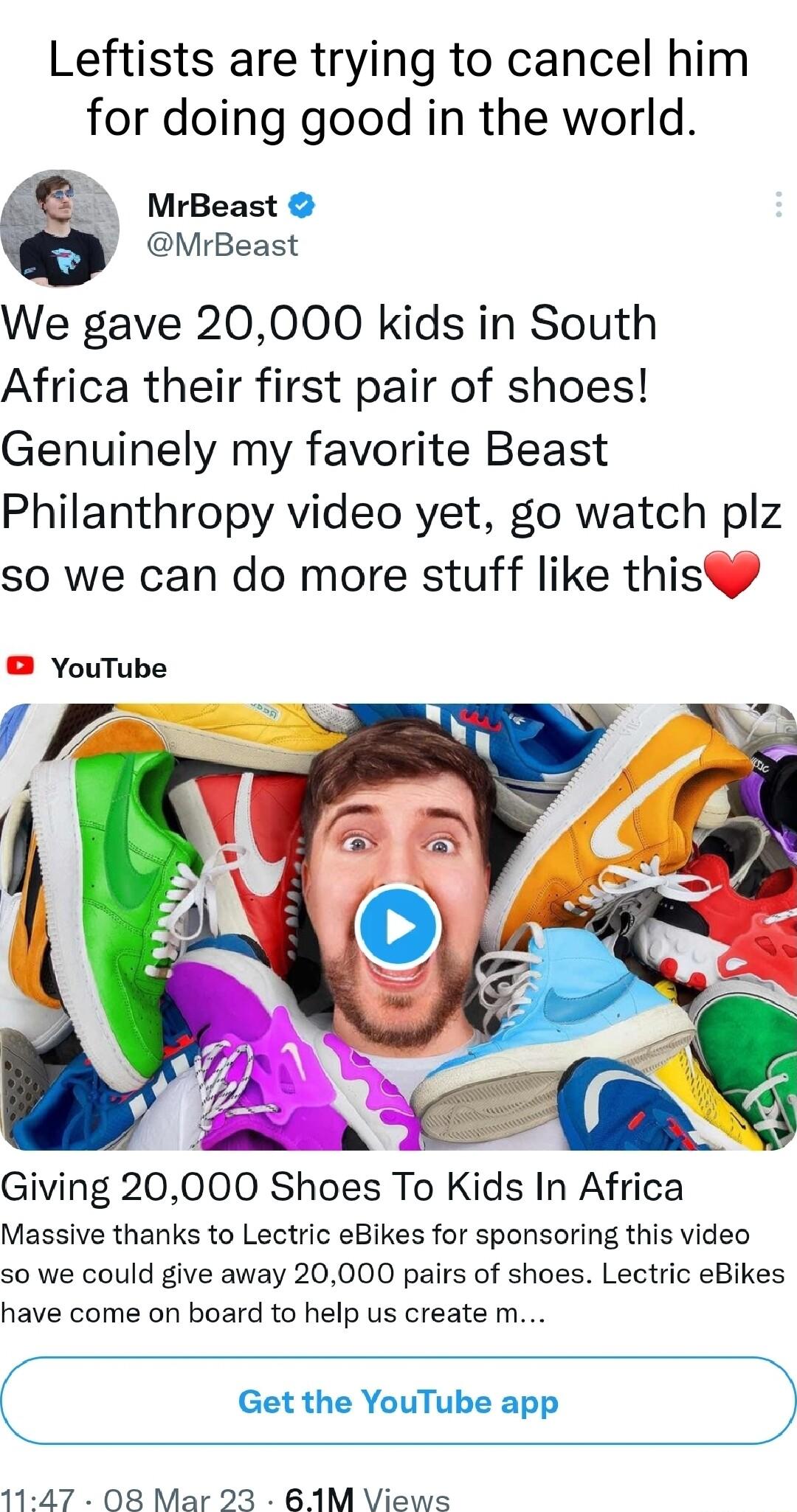 Leftists are trying to cancel him for doing good in the world MrBeast MrBeast We gave 20000 kids in South Africa their first pair of shoes Genuinely my favorite Beast Philanthropy video yet go watch plz so we can do more stuff like thisp YouTube Giving 20000 Shoes To Kids In Africa Massive thanks to Lectric eBikes for sponsoring this video so we could give away 20000 pairs of shoes Lectric eBikes 