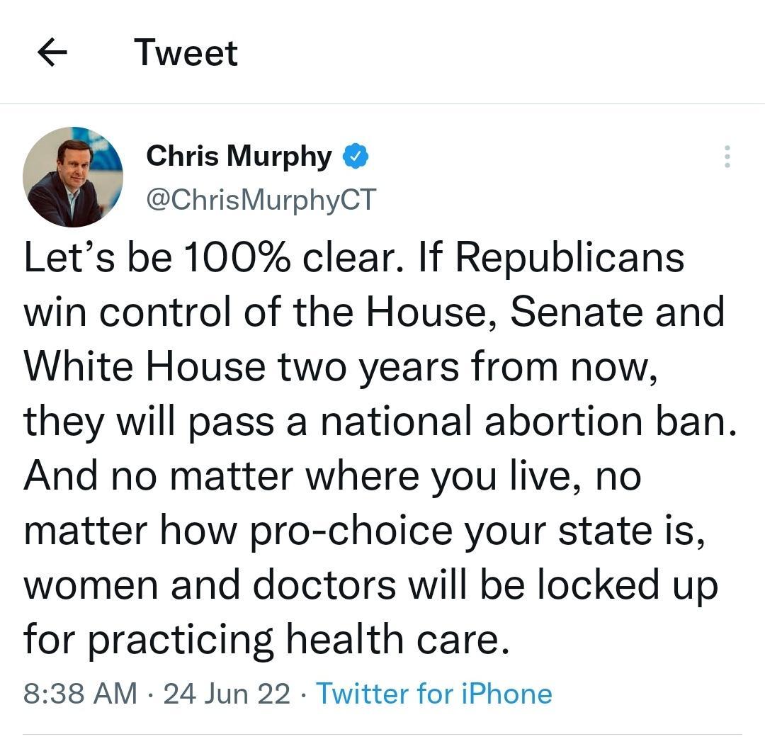 Tweet Chris Murphy ChrisMurphyCT Lets be 100 clear If Republicans win control of the House Senate and White House two years from now they will pass a national abortion ban And no matter where you live no matter how pro choice your state is women and doctors will be locked up for practicing health care 838 AM 24 Jun 22 Twitter for iPhone