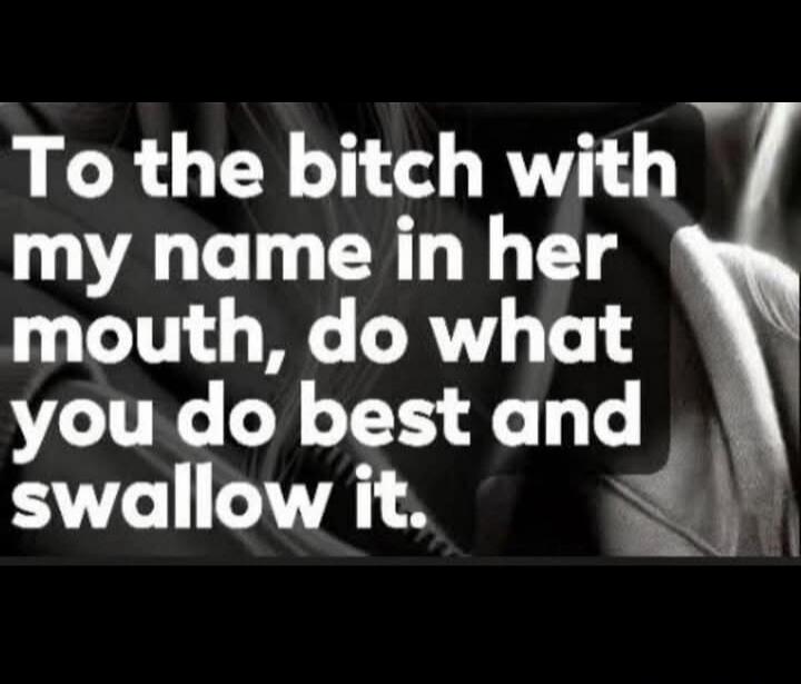 To the bitch with my name in her mouth, do what you do best and swallow it.