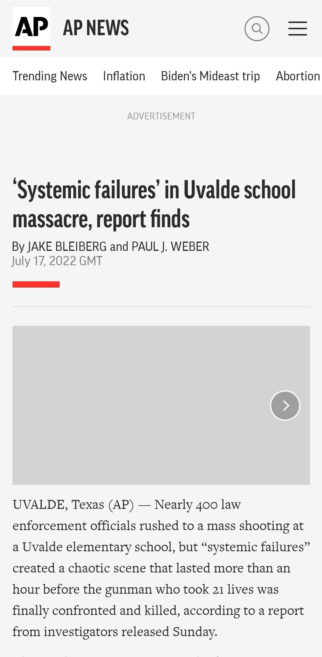 AP APNEWS Trending News Inflation Bidens Mideast trip Abortion Systemic failures in Uvalde school massacre report finds By JAKE BLEIBERG and PAUL J WEBER July 172022 GMT UVALDE Texas AP Nearly 400 law enforcement officials rushed to a mass shooting at a Uvalde elementary school but systemic failures created a chaotic scene that lasted more than an hour before the gunman who took 21 lives was final