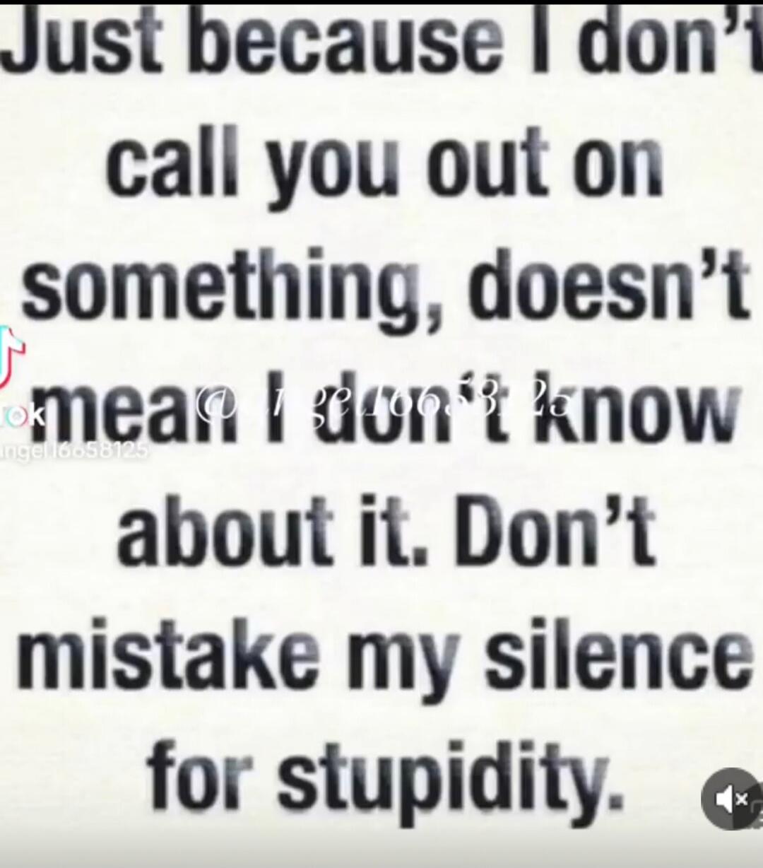 Just because I don't call you out on something, doesn't mean I don't know about it. Don't mistake my silence for stupidity.