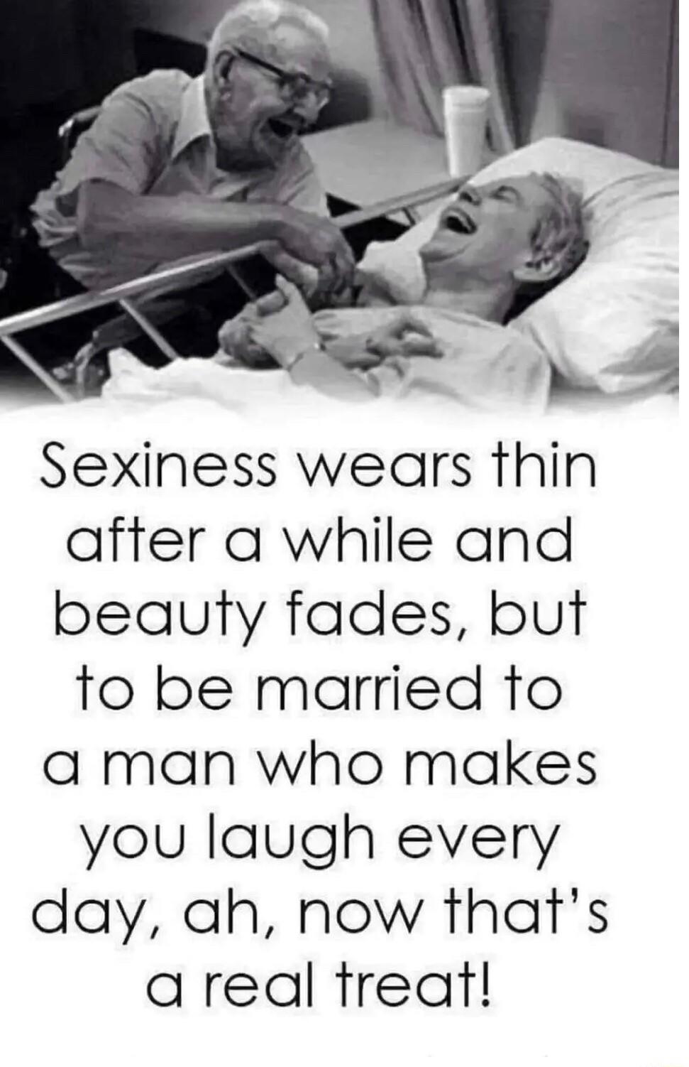 Sexiness wears thin after a while and beauty fades but to be married to a man who makes you laugh every day ah now thats areal tfreat