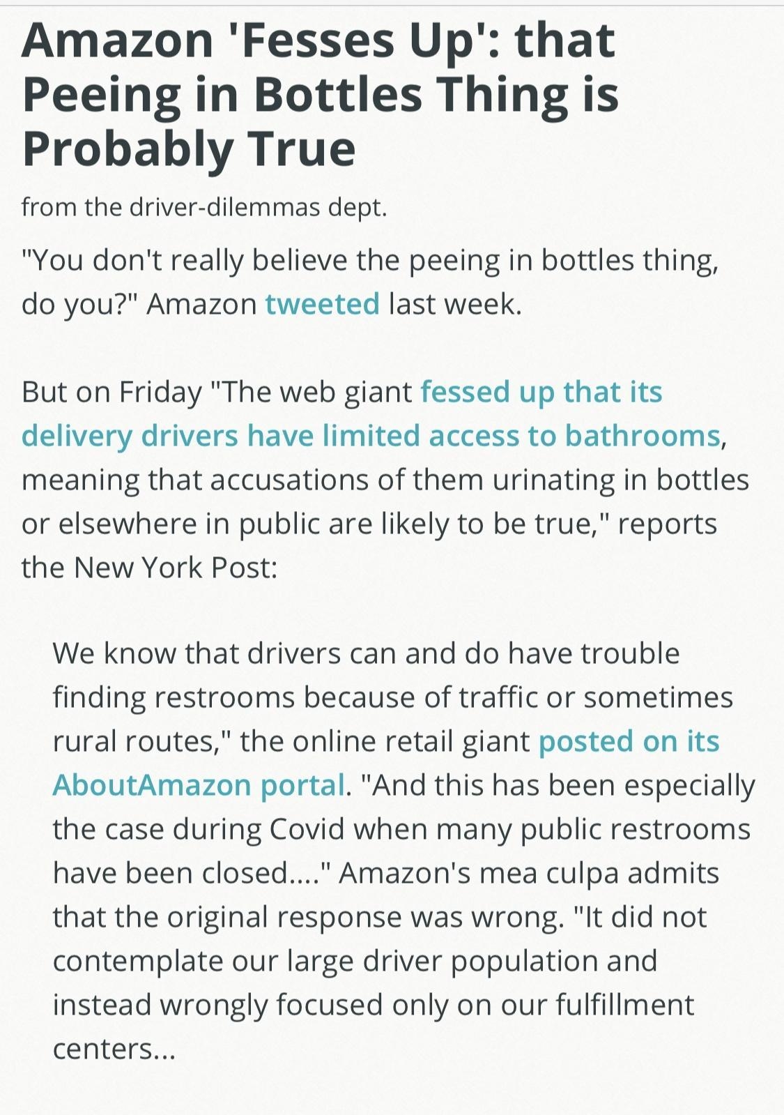 Amazon Fesses Up that Peeing in Bottles Thing is Probably True from the driver dilemmas dept You dont really believe the peeing in bottles thing do you Amazon tweeted last week But on Friday The web giant fessed up that its delivery drivers have limited access to bathrooms meaning that accusations of them urinating in bottles or elsewhere in public are likely to be true reports the New York Post W