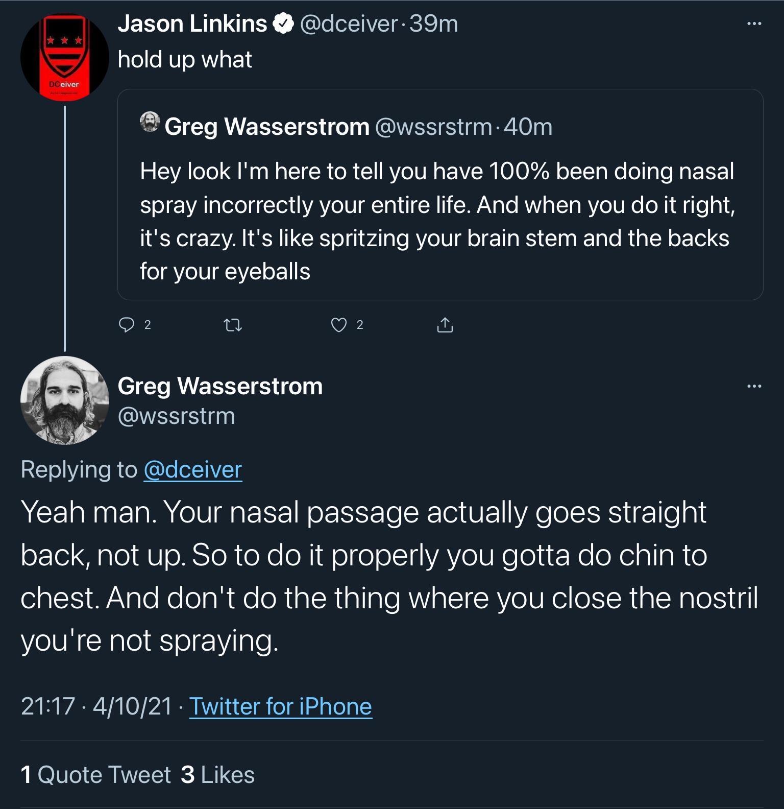 Jason Linkins dceiver 39m alelle RUTRWVgF Greg Wasserstrom wssrstrm 40m Hey look Im here to tell you have 100 been doing nasal Yol ALalelelg Y YAYo 1N T o U NTi WANa o ANV YT MVeTUN oX le its crazy Its like spritzing your brain stem and the backs IR IV IYEI oIS 2 0 Q O Greg Wasserstrom 8 wssrstrm Wiy 2T ol Vil aleR e X e of1YETS Yeah man Your nasal passage actually goes straight oFTol diale MV sl 