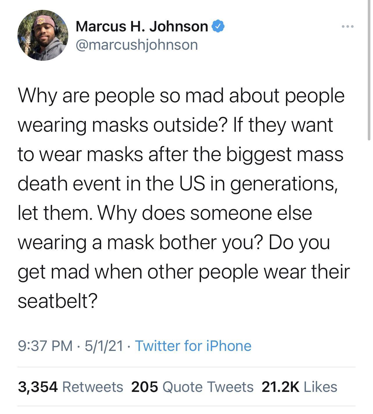 g Marcus H Johnson marcushjohnson Why are people so mad about people wearing masks outside If they want to wear masks after the biggest mass death event in the US in generations let them Why does someone else wearing a mask bother you Do you get mad when other people wear their seatbelt 937 PM 5121 Twitter for iPhone 3354 Retweets 205 Quote Tweets 212K Likes