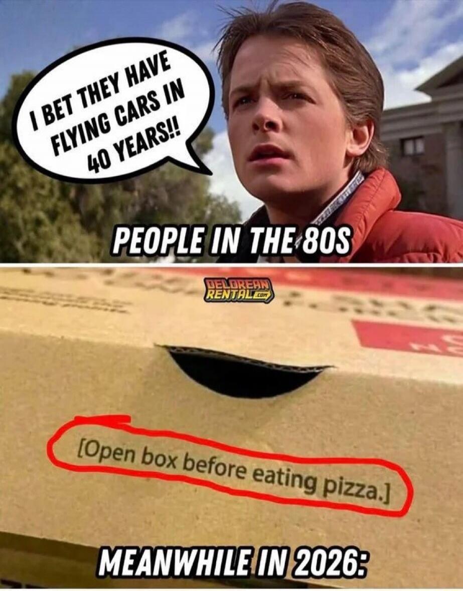 I BET THEY HAVE FLYING CARS IN 40 YEARS! PEOPLE IN THE 80s

[Open box before eating pizza.]

MEANWHILE IN 2026: