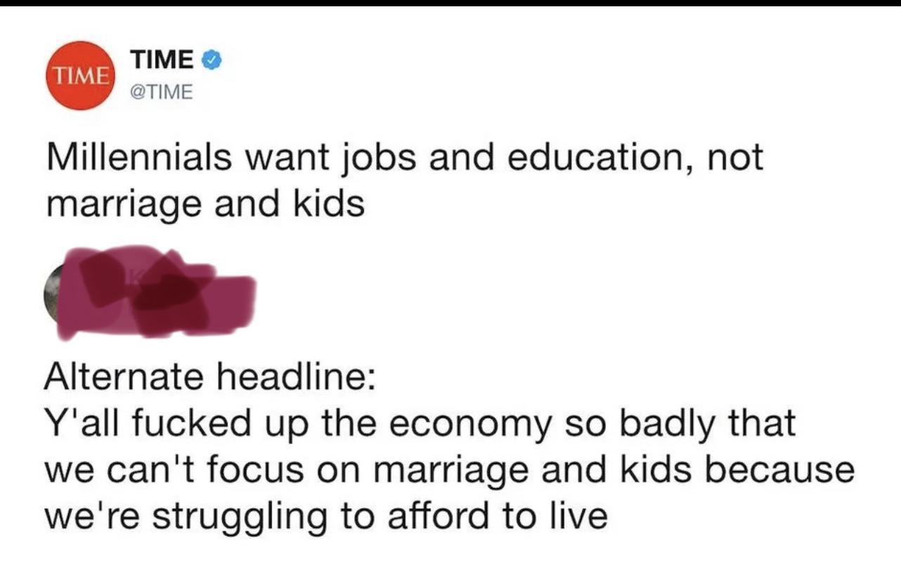 TIME TIME Millennials want jobs and education not marriage and kids Alternate headline Yall fucked up the economy so badly that we cant focus on marriage and kids because were struggling to afford to live