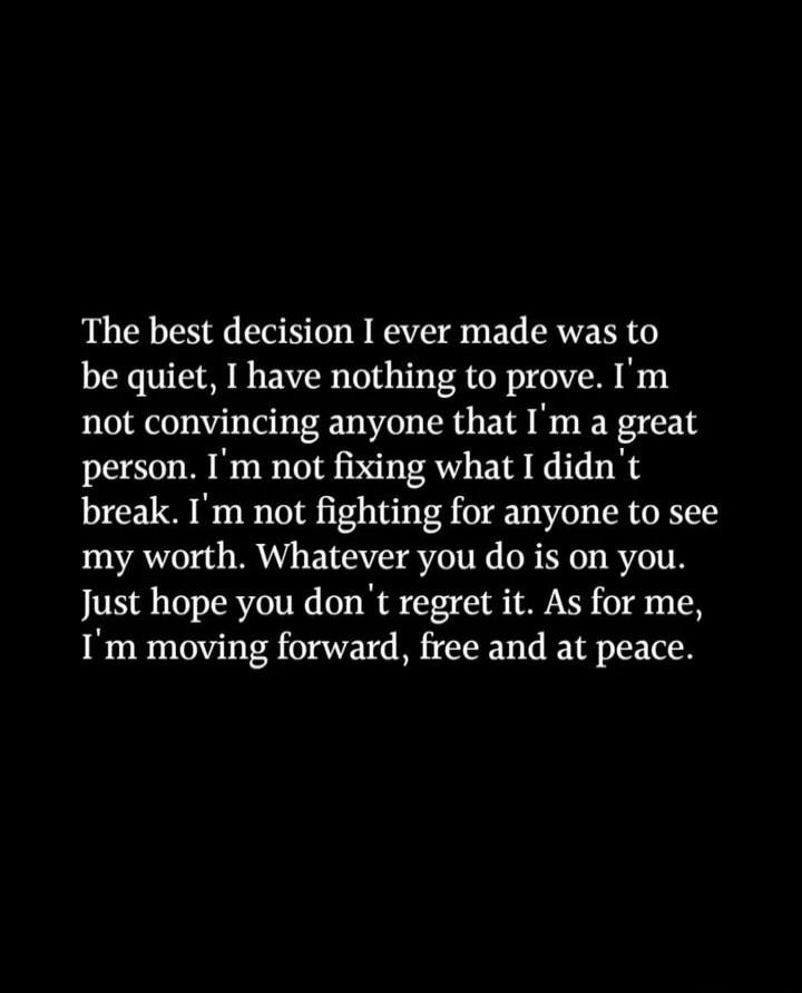 The best decision I ever made was to be quiet, I have nothing to prove. I'm not convincing anyone that I'm a great person. I'm not fixing what I didn't break. I'm not fighting for anyone to see my worth. Whatever you do is on you. Just hope you don't regret it. As for me, I'm moving forward, free and at peace.