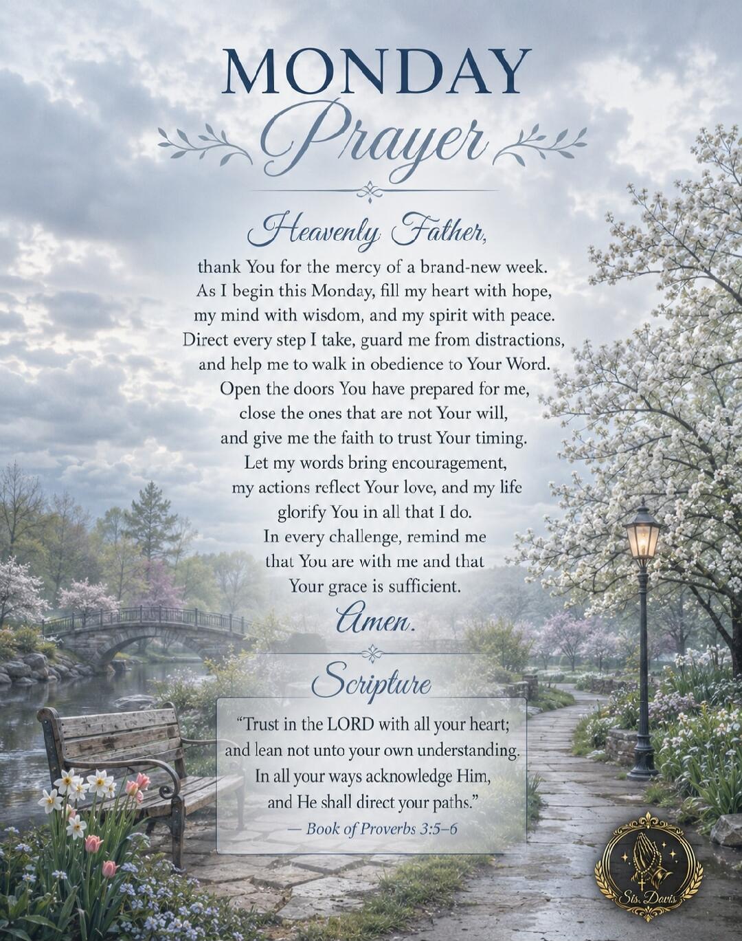 MONDAY Prayer Heavenly Father, thank You for the mercy of a brand-new week. As I begin this Monday, fill my heart with hope, my mind with wisdom, and my spirit with peace. Direct every step I take, guard me from distractions, and help me to walk in obedience to Your Word. Open the doors You have prepared for me, close the ones that are not Your wil
