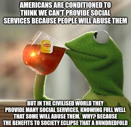 AMERICANS ARE CO THINK WE CANT BUT IN THE CIVILISED WORLD THEY PROVIDE MANY SOCIAL SERVICES KNOWING FULL WELL THAT SOME WILL ABUSE THEM WHY BECAUSE THE BENEFITS TO SOCIETY GlIPSE THAT A HUNDREDFOLD