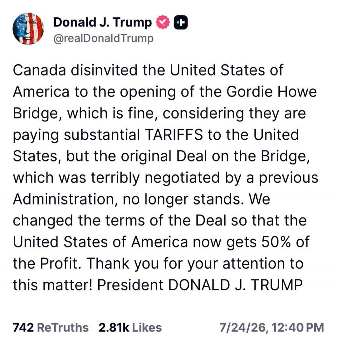 Donald J. Trump @realDonaldTrump Canada disinvited the United States of America to the opening of the Gordie Howe Bridge, which is fine, considering they are paying substantial TARIFFS to the United States, but the original Deal on the Bridge, which was terribly negotiated by a previous Administration, no longer stands. We changed the terms of the 