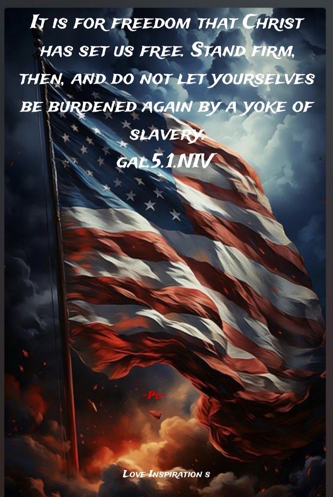 IT IS FOR FREEDOM THAT CHRIST HAS SET US FREE. STAND FIRM, THEN, AND DO NOT LET YOURSELVES BE BURDENED AGAIN BY A YOKE OF SLAVERY. GAL 5.1.NIV